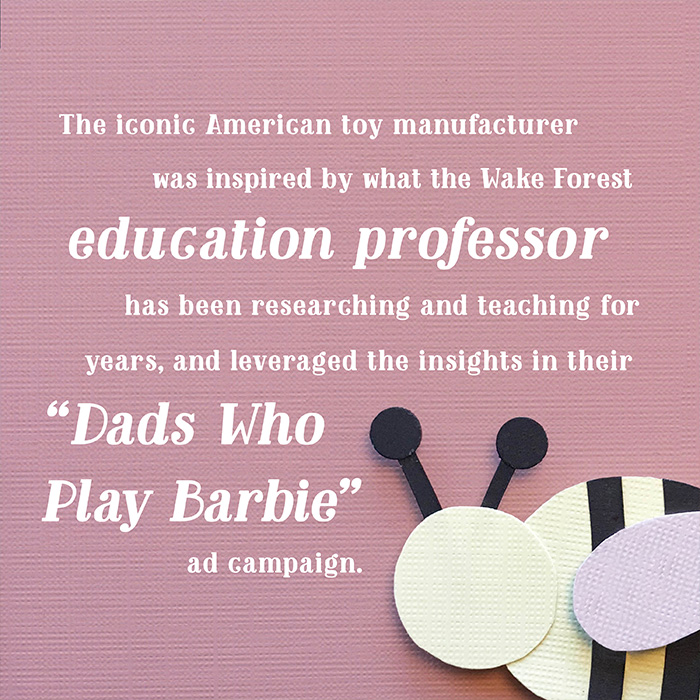 The iconic American toy manufacturer was inspired by what the Wake Forest education professor has been researching and teaching for years, and leveraged the insights in their “Dads Who Play Barbie” ad campaign.
