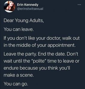 Dear Young adults. You can leave. If you don't like your doctor, walk out in the middle of your appointment. Leave the party. End the date. Don't wait until the "polite" time to leave or endure because you think you'll make a scene. You can go. 