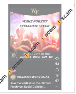 Photo of a scam that is circulating on social media. There is an Instagram account advertising a “Wake Forest Welcome Week” party at the Benton Convention Center on the evening of August 22. This post encourages students in the Class of 2029 to purchase tickets to this party. This is a scam. Do not purchase tickets or provide your financial information to the ticket sales website. 