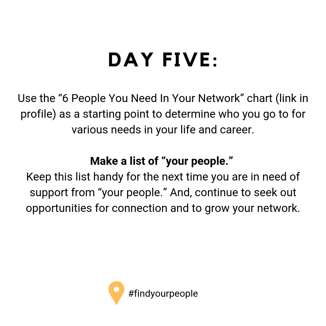 Day Five: Use the “6 People You Need In Your Network” chart (link in profile) as a starting point to determine who you go to for various needs in your life and career. Make a list of “your people.” Keep this list handy for the next time you are in need of support from “your people.” And, continue to seek out opportunities for connection and to grow your network.