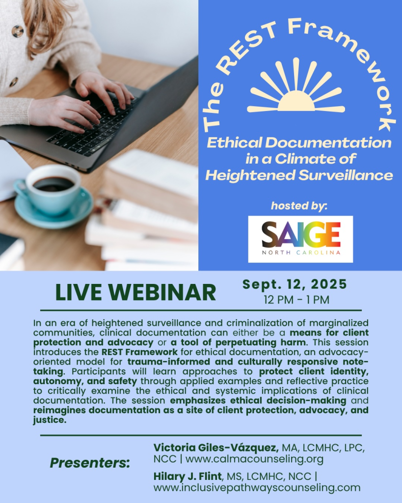 FREE!
Join us on September 12, 2025 from 12-1PM EST
The REST Framework: Ethical Documentation in a Climate of Heightened Surveillance
Presenters: Victoria Giles-Vazquez MA, LPC, LCMHC, NCC & Hilary Flint MS, LCMHC, NCC
Hosted by SAIGE-NC
September 12, 2025 12-1p
Session Description:
In a sociopolitical climate where administrative violence against marginalized communities has become increasingly more targeted, mental health providers face critical ethical dilemmas in how they document care. This session introduces the REST Framework, an ethical documentation model designed to guide counselors, clinical supervisors, and counselors-in-training in developing documentation practices that intentionally protect clients most vulnerable to administrative violence.
Historically, clinical documentation has not been a neutral practice. Clinical documentation within the mental health system has been complicit in perpetuating administrative violence, which refers to “the everyday forms of bureaucratic harm that regulate and police bodies, particularly through state documentation, classification systems, and institutional practices disguised as care or protection” (Stanley, 2011). In recent years, growing evidence demonstrates that clinical notes have been used in courtrooms, immigration proceedings, school policing, and carceral institutions to reinforce punitive logics rather than support healing (ACA, 2018; APA, 2020). For example, the case of Kevin Euceda, an asylum-seeking youth whose therapy notes were shared with ICE and used to justify his prolonged detention, exemplifies the dangers of documentation that lacks protective and ethical foresight.
The REST Framework emerges from the urgent need to support providers in moving away from surveillance-based practices and toward documentation grounded in the ACA code of ethics including Multicultural/Diversity Considerations (B.1.a), Respect for Privacy (B.1.b), Respect for Confidentiality (B.1.c), Minimal Disclosure (B.2.e), and Confidentiality of Records and Documentation (B.6.b) (ACA, 2014). This approach draws from interdisciplinary best practice recommendations—including the American Counseling Association (ACA, 2018), the American Psychological Association (APA, 2020, 2022), and the American Medical Association (Kim et al, 2019), and invites participants to reimagine the administrative work of providers as neutral recorders, but as protectors of client stories.
Please Register here.