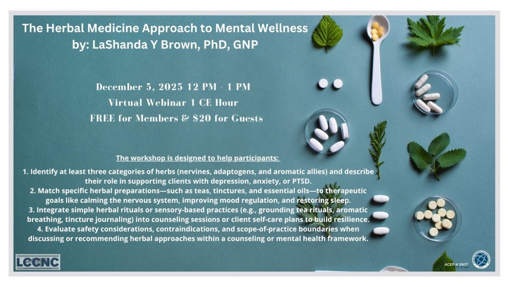You are invited to attend...
The Herbal Medicine Approach to Mental Wellness
LaShanda Y Brown, PhD, GNP
Friday, December 5
12:00 PM - 01:00 PM Eastern
Virtual Webinar on Zoom
1CE Hour
Free for Members & $20 for Guests
Click Here to Register

This one-hour experiential class explores how herbal medicine can support emotional resilience and mental wellness in individuals living with depression, anxiety, and post-traumatic stress disorder (PTSD). Participants will learn the foundational principles of working with nervines, adaptogens, and aromatic plants as allies for recovery and regulation. Through an integrative lens that honors both evidence-informed practice and traditional wisdom, this session highlights teas, tinctures, and essential oils that can be safely recommended for at-home use or incorporated into counseling sessions to enhance grounding, focus, and emotional balance.
The workshop is designed to help participants:
Identify at least three categories of herbs (nervines, adaptogens, and aromatic allies) and describe their role in supporting clients with depression, anxiety, or PTSD.

Match specific herbal preparations - such as teas, tinctures, and essential oils - to therapeutic goals like calming the nervous system, improving mood regulations, and restoring sleep.

Integrate simple herbal rituals or sensory-based practices (e.g., grounding tea rituals, aromatic breathing, tincture journaling) into counseling sessions or client self-care plans to build resilience.

Evaluate safety considerations, contraindications, and scope-of-practice boundaries when discussing or recommending herbal approaches within a counseling or mental health framework.