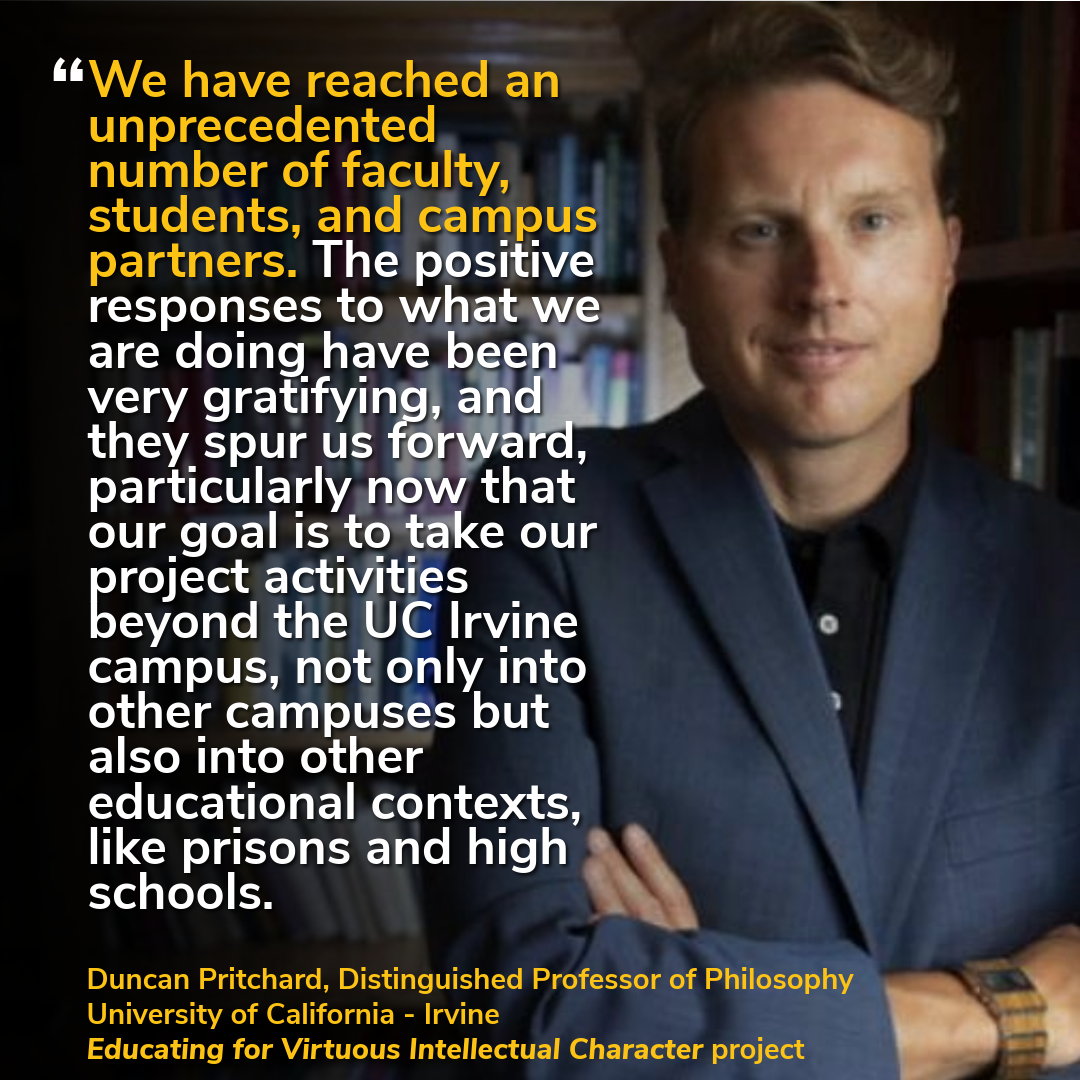 "We have reached an unprecedented number of faculty, students, and campus partners. The positive responses to what we are doing have been very gratifying, and they spur us forward, particularly now that our goal is to take our project activities beyond the UC Irvine campus, not only into other campuses but also into other educational contexts, like prisons and high schools." — Duncan Pritchard