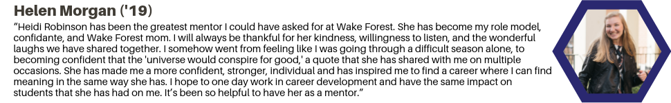 Helen Morgan ('19): “Heidi Robinson has been the greatest mentor I could have asked for at Wake Forest. She has become my role model, confidante, and Wake Forest mom. I will always be thankful for her kindness, willingness to listen, and the wonderful laughs we have shared together. I somehow went from feeling like I was going through a difficult season alone, to becoming confident that the 'universe would conspire for good,' a quote that she has shared with me on multiple occasions. She has made me a more confident, stronger, individual and has inspired me to find a career where I can find meaning in the same way she has. I hope to one day work in career development and have the same impact on students that she has had on me. It’s been so helpful to have her as a mentor.”