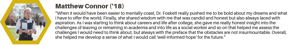 Matthew Connor ('18): “When it would have been easier to mentally coast, Dr. Foskett really pushed me to be bold about my dreams and what I have to offer the world. Finally, she shared wisdom with me that was candid and honest but also always laced with aspiration. As I was starting to think about careers and life after college, she gave me really honest insight into the challenges of leaving or remaining in academia and into life as a social worker and so on that helped me assess the challenges I would need to think about, but always with the preface that the obstacles are not insurmountable. Overall, she helped me develop a sense of what I would call 'well-informed hope' for the future.”