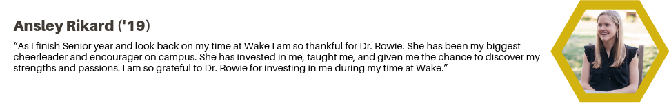 Ainsley Rickard ('19): “As I finish Senior year and look back on my time at Wake I am so thankful for Dr. Rowie. She has been my biggest cheerleader and encourager on campus. She has invested in me, taught me, and given me the chance to discover my strengths and passions. I am so grateful to Dr. Rowie for investing in me during my time at Wake.”