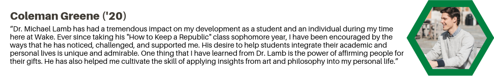 Coleman Greene ('20): “Dr. Michael Lamb has had a tremendous impact on my development as a student and an individual during my time here at Wake. Ever since taking his "How to Keep a Republic" class sophomore year, I have been encouraged by the ways that he has noticed, challenged, and supported me. His desire to help students integrate their academic and personal lives is unique and admirable. One thing that I have learned from Dr. Lamb is the power of affirming people for their gifts. He has also helped me cultivate the skill of applying insights from art and philosophy into my personal life.”