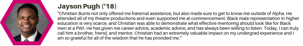 Jayson Pugh (18): "Christian Burris not only offered me fraternal assistance, but also made sure to get to know me outside of Alpha. He attended all of my theatre productions and even supported me at commencement. Black male representation in higher education is very scarce, and Christian was able to demonstrate what effective mentoring should look like for Black men at a PWI. He has given me career advice, academic advice, and has always been willing to listen. Today, I can truly call him a brother, friend, and mentor. Christian had an extremely valuable impact on my undergrad experience and I am so grateful for all of the wisdom that he has provided me."