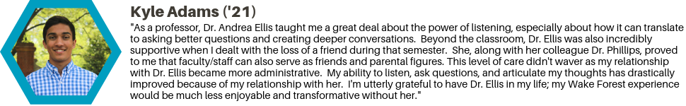 Kyle Adams ('21): "As a professor, Dr. Andrea Ellis taught me a great deal about the power of listening, especially about how it can translate to asking better questions and creating deeper conversations. Beyond the classroom, Dr. Ellis was also incredibly supportive when I dealt with the loss of a friend during that semester. She, along with her colleague Dr. Phillips, proved to me that faculty/staff can also serve as friends and parental figures. This level of care didn't waver as my relationship with Dr. Ellis became more administrative. My ability to listen, ask questions, and articulate my thoughts has drastically improved because of my relationship with her. I'm utterly grateful to have Dr. Ellis in my life; my Wake Forest experience would be much less enjoyable and transformative without her."