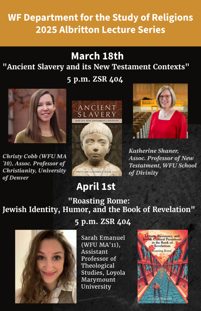 Please join us at our Spring 2025 Albritton Lecture Series! On March 18 from 5:00 - 6:00 p.m. in the ZSR Auditorium (404), Dr. Christy Cobb (University of Denver, and MA Religious Studies WFU 2010) and Dr. Katherine Shaner (WFU School of Divinity) will be presenting a joint lecture on their new book, Ancient Slavery and its New Testament Contexts.
On April 1 from 5:00 - 6:00 p.m. in the ZSR Auditorium (404), Dr. Sarah Emanuel (Loyola Marymount University, and MA Religious Studies WFU 2011) will be presenting her acclaimed work on the Book of Revelation in a lecture titled, "Roasting Rome: Jewish Identity, Humor, and the Book of Revelation."  We hope to see you there!