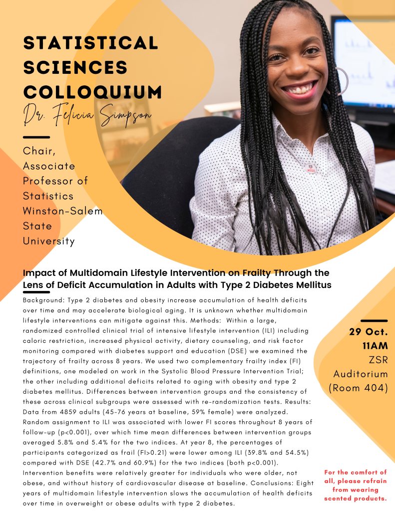 Flyer for Dr. Felicia Simpson, Chair, Associate Professor of Statistics 
Winston-Salem State University
Impact of Multidomain Lifestyle Intervention on Frailty through the Lens of Deficit Accumulation in Adults with Type 2 Diabetes Mellitus 
October 29, 11 AM in the Z. Smith Reynolds (ZSR) Auditorium, Room 404. 