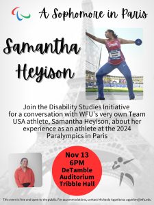 The attached flyer has a white background with a washed-out image of the Eiffel tower and the Paralympics logo (red, blue, and green agitos encircling a central point). It includes two images of Samantha – next to Samantha’s name is an image of her at a stadium in her Team USA jersey throwing a discuss, the bottom of the flyer has a small image of Samantha’s torso in a red blouse, smiling. The flyer includes a brief description of the event: “Join the Disability Studies Initiative for a conversation with WFU’s very own Team USA athlete, Samantha Heyison, about her experience as an athlete at the 2024 Paralympics in Paris.” It further includes a note on accommodations.