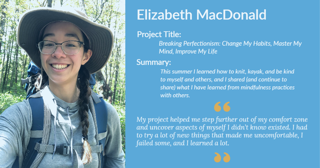 Image of Elizabeth MacDonald. Project Title: Breaking Perfectionism: Change My Habits, Master My Mind, Improve My Life. "My project helped me step further out of my comfort zone and uncover aspects of myself I didn’t know existed. I had to try a lot of new things that made me uncomfortable, I failed some, and I learned a lot."