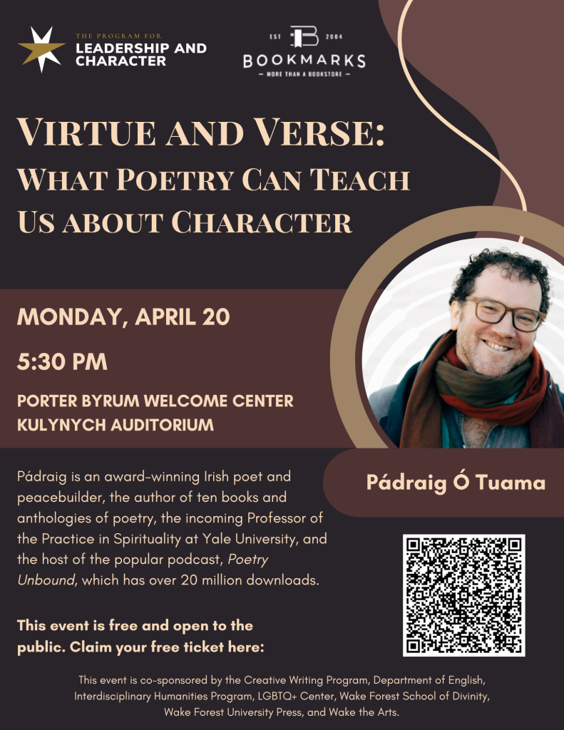 A poster in shades of brown advertising the poetry event. Logos for the Leadership and Character program and Bookmarks bookstore are present at the top of the poster. Below the logos, the poster features a photograph of the speaker, a white man wearing glasses and a long scarf and smiling at the camera. The poster reads "virtue and verse: what poetry can teach us about character. Monday, April 20, 5:30 PM, Porter Byrum Welcome Center, Kulynych Auditorium. Pádraig is an award-winning Irish poet and peacebuilder, the author of ten books and anthologies of poetry, the incoming professor of the practice in spirituality at Yale university, and the host of the popular podcast, Poetry Unbound, which has over 20 million downloads." There is a QR code linking to the website to claim a free ticket. The bottom of the poster reads "this event is co-sponsored by the Creative Writing Program, Department of English, Interdisciplinary Humanities Program, LGBTQ+ Center, Wake Forest School of Divinity, Wake Forest University Press, and Wake the Arts."