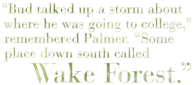 Bud talked up a storm about where he was going to college, remembered Palmer. Some place down south called Wake Forest.