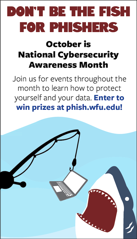 Informational flyer for 2021 Cybersecurity Awareness month with text that says "Don't be the fish for phishers. October is National Cybersecurity Awareness Month. Join us for events throughout the month to learn how to protect yourself and your data. Enter to win prizes at phish.wfu.edu!" There's a cartoon image of a laptop on a fishing pole hook with a cartoon shark opening its mouth to eat the laptop.