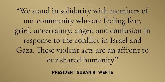 "We stand in solidarity with members of our community who are feeling fear, grief, uncertainty, anger, and confusion in response to the conflict in Israel and Gaza. These shared acts are an affront to our shared humanity." President Susan R. Wente.