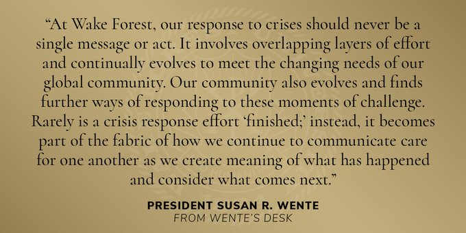 "At Wake Forest, our response to crises should never be a single message or act. It involves overlapping layers of effort and continually evolves to meet the changing needs of our global community. Our community also evolves and finds further ways of responding to these moments of challenge. Rarely is a crisis response effort 'finished;' instead, it becomes part of the fabric of how we continue to communicate care for one another as we create meaning  of what has happened and consider what comes next."